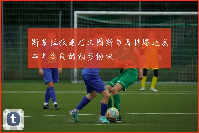 斯基拉报道尤文图斯与马特塔达成四年合同的初步协议