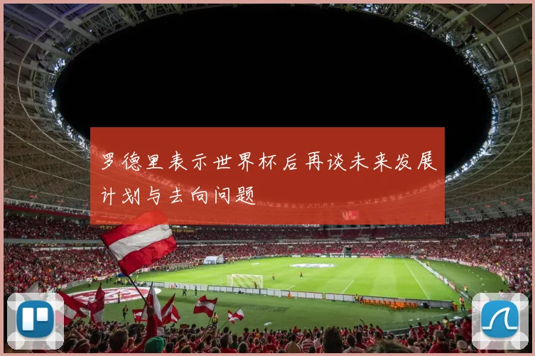 罗德里表示世界杯后再谈未来发展计划与去向问题