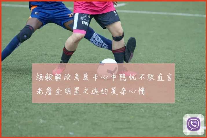 杨毅解读乌度卡心中隐忧不敢直言老詹全明星之选的复杂心情