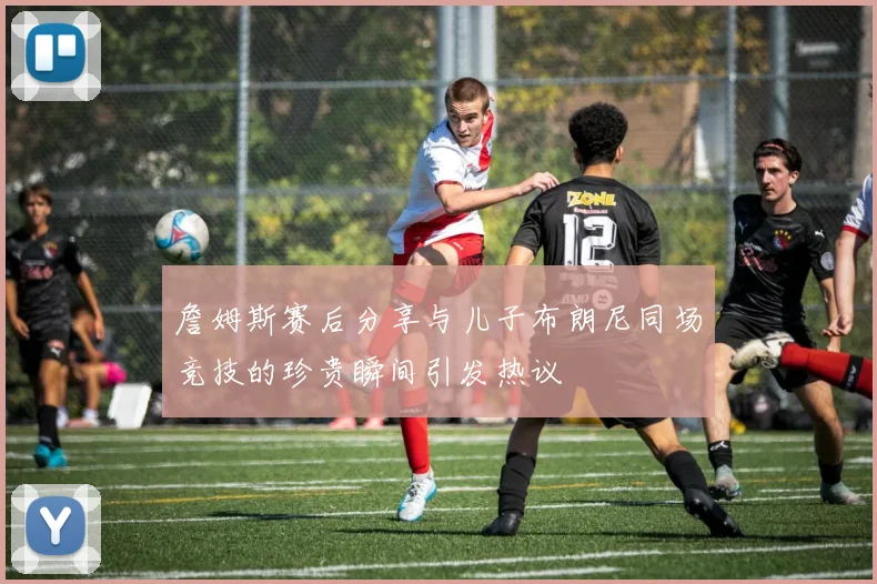 詹姆斯赛后分享与儿子布朗尼同场竞技的珍贵瞬间引发热议