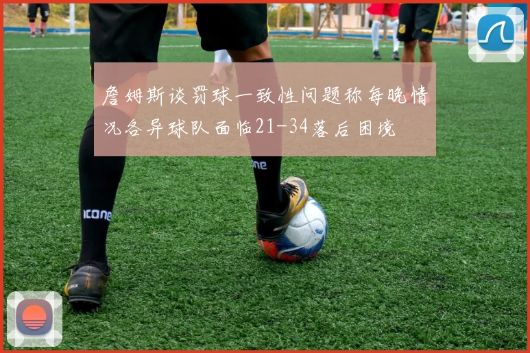 詹姆斯谈罚球一致性问题称每晚情况各异球队面临21-34落后困境