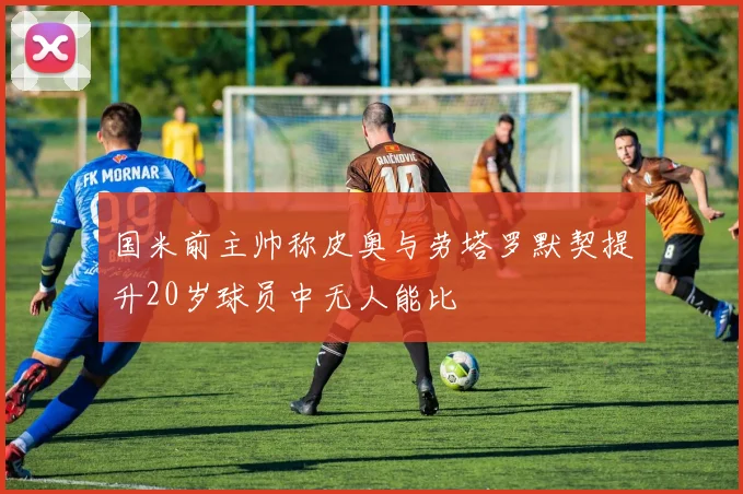 国米前主帅称皮奥与劳塔罗默契提升20岁球员中无人能比