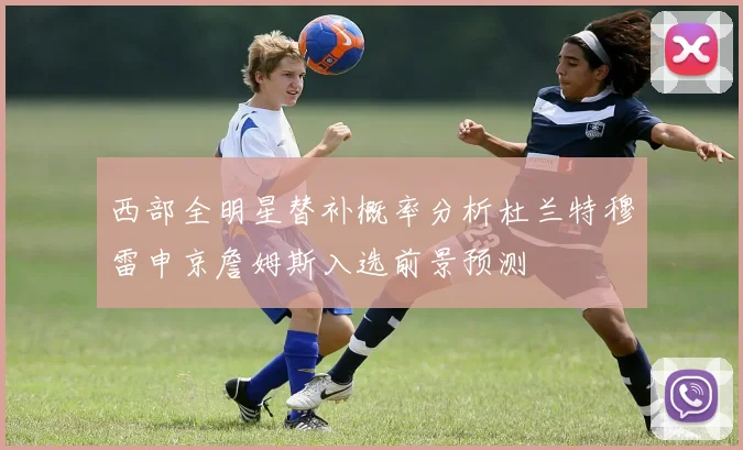 西部全明星替补概率分析杜兰特穆雷申京詹姆斯入选前景预测
