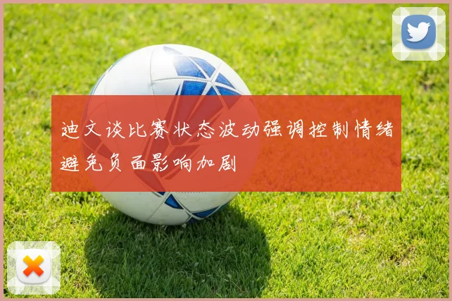 迪文谈比赛状态波动强调控制情绪避免负面影响加剧