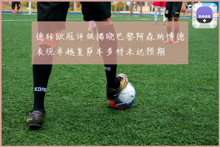 德转欧冠评级揭晓巴黎阿森纳博德表现卓越皇萨车多特未达预期