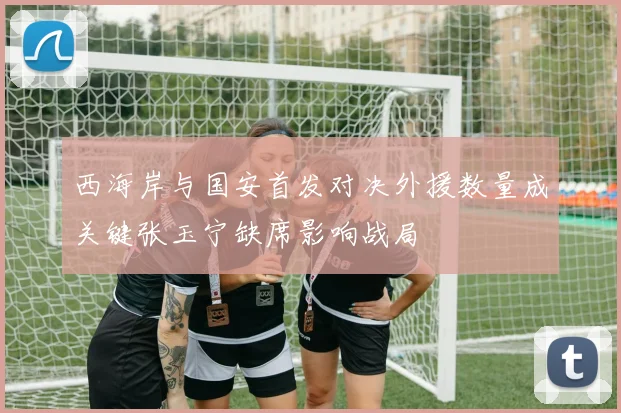 西海岸与国安首发对决外援数量成关键张玉宁缺席影响战局